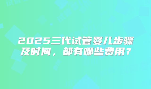 2025三代试管婴儿步骤及时间，都有哪些费用？