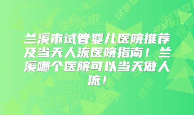 兰溪市试管婴儿医院推荐及当天人流医院指南！兰溪哪个医院可以当天做人流！