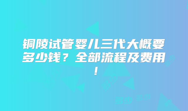 铜陵试管婴儿三代大概要多少钱？全部流程及费用！