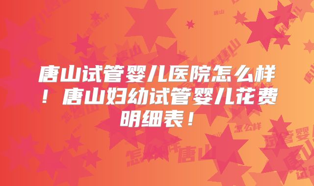 唐山试管婴儿医院怎么样！唐山妇幼试管婴儿花费明细表！
