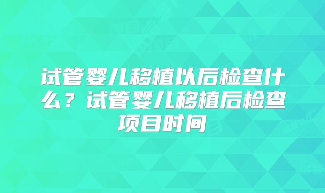 试管婴儿移植以后检查什么？试管婴儿移植后检查项目时间