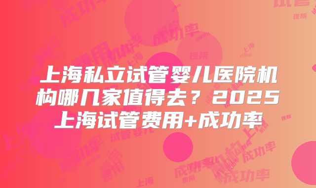 上海私立试管婴儿医院机构哪几家值得去？2025上海试管费用+成功率