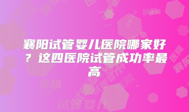 襄阳试管婴儿医院哪家好？这四医院试管成功率最高