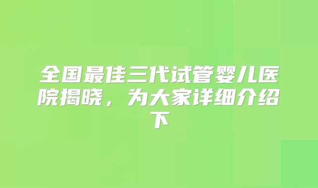 全国最佳三代试管婴儿医院揭晓，为大家详细介绍下
