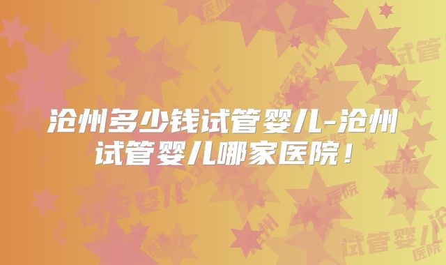 沧州多少钱试管婴儿-沧州试管婴儿哪家医院!