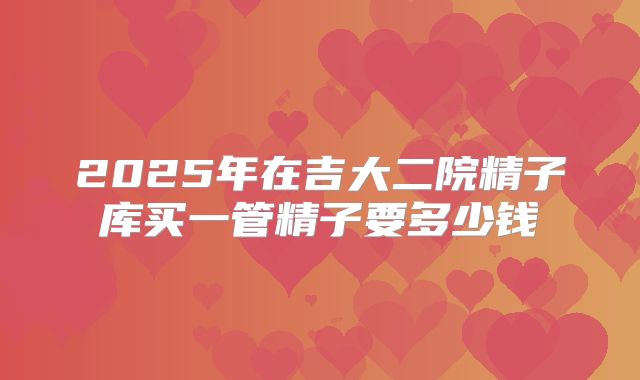 2025年在吉大二院精子库买一管精子要多少钱