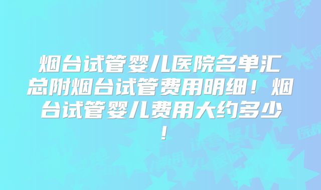 烟台试管婴儿医院名单汇总附烟台试管费用明细！烟台试管婴儿费用大约多少！