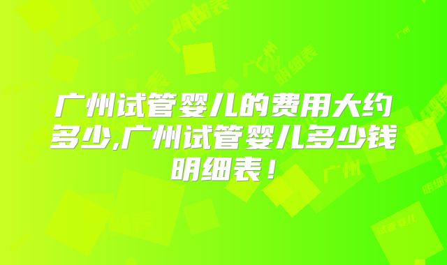 广州试管婴儿的费用大约多少,广州试管婴儿多少钱明细表！