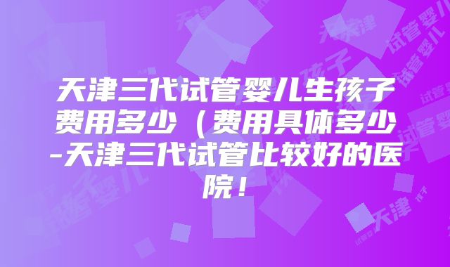 天津三代试管婴儿生孩子费用多少（费用具体多少-天津三代试管比较好的医院！