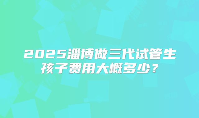 2025淄博做三代试管生孩子费用大概多少?
