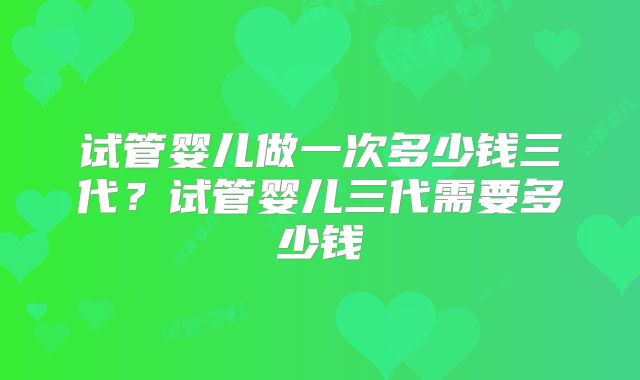 试管婴儿做一次多少钱三代?试管婴儿三代需要多少钱