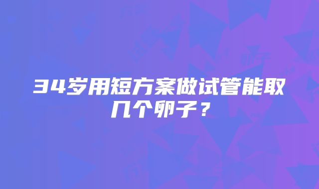 34岁用短方案做试管能取几个卵子？