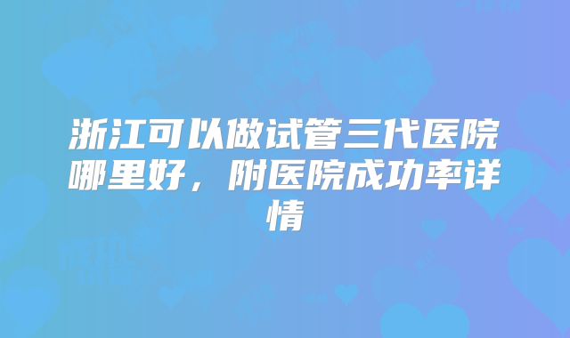 浙江可以做试管三代医院哪里好，附医院成功率详情