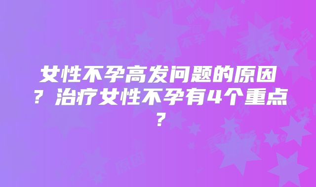女性不孕高发问题的原因?治疗女性不孕有4个重点?