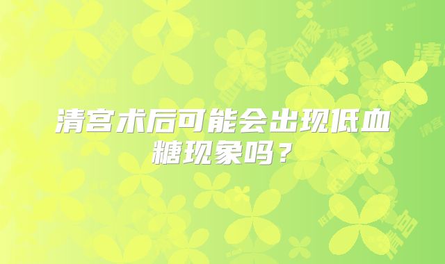 清宫术后可能会出现低血糖现象吗？
