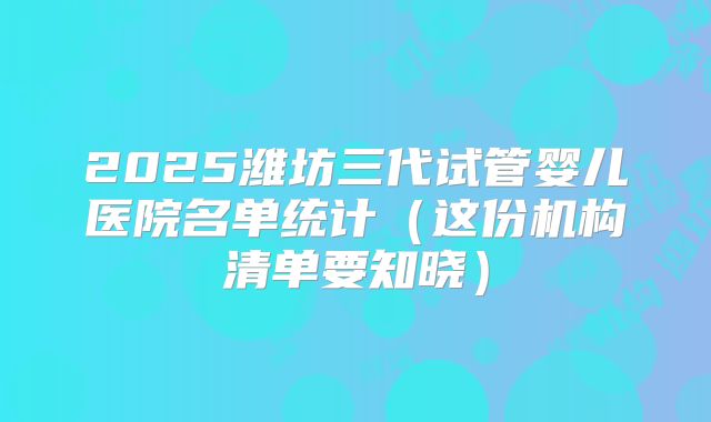 2025潍坊三代试管婴儿医院名单统计（这份机构清单要知晓）