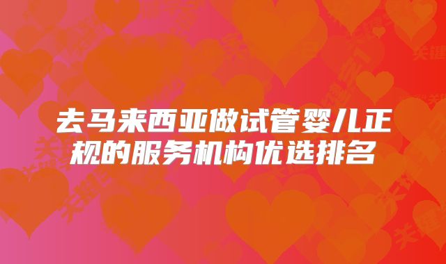去马来西亚做试管婴儿正规的服务机构优选排名