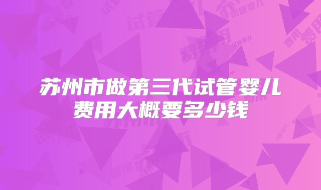 苏州市做第三代试管婴儿费用大概要多少钱