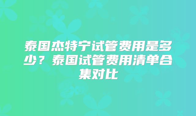 泰国杰特宁试管费用是多少？泰国试管费用清单合集对比
