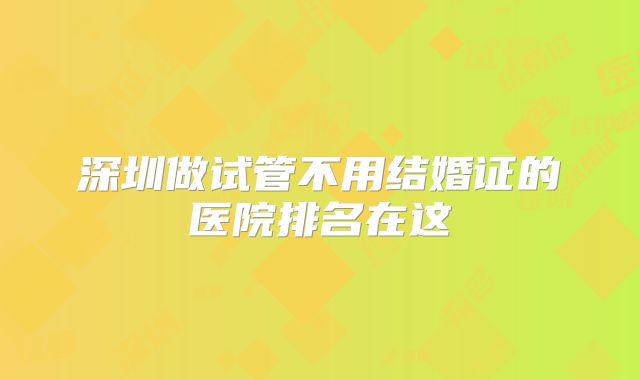 深圳做试管不用结婚证的医院排名在这