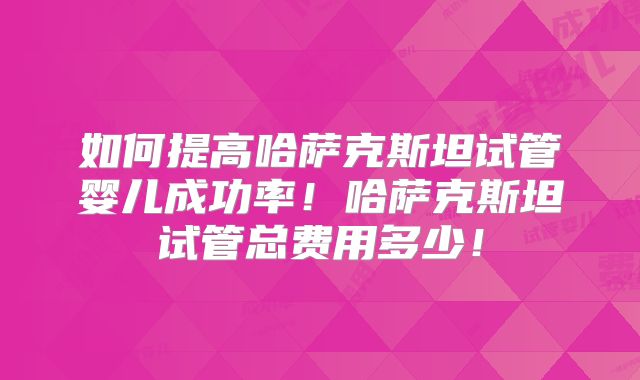 如何提高哈萨克斯坦试管婴儿成功率！哈萨克斯坦试管总费用多少！