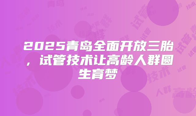 2025青岛全面开放三胎，试管技术让高龄人群圆生育梦