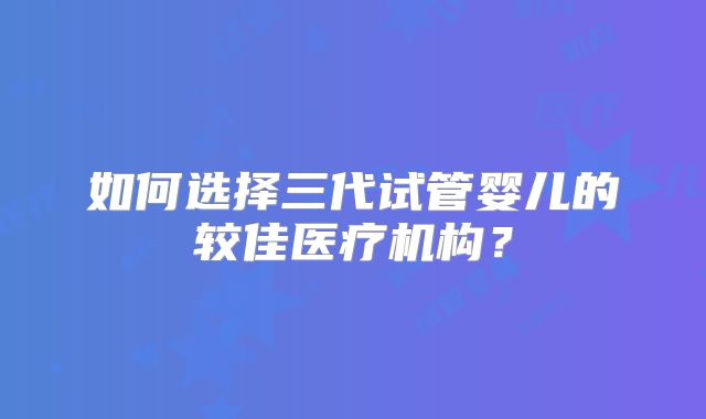 如何选择三代试管婴儿的较佳医疗机构?