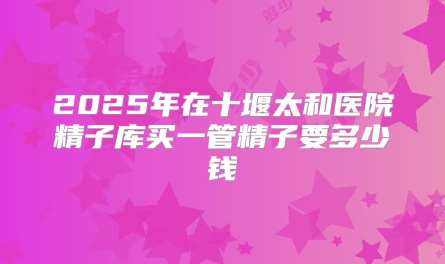 2025年在十堰太和医院精子库买一管精子要多少钱