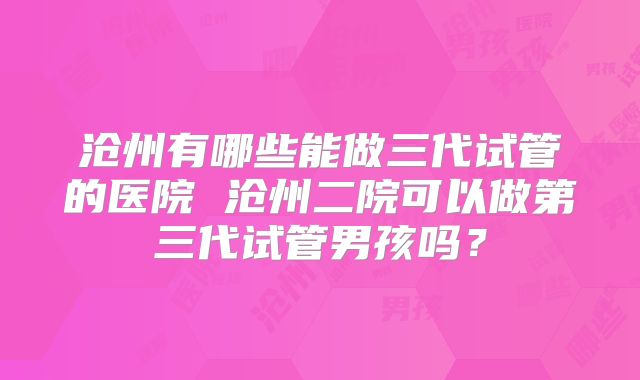 沧州有哪些能做三代试管的医院 沧州二院可以做第三代试管男孩吗？
