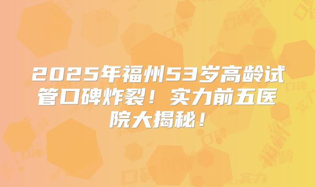 2025年福州53岁高龄试管口碑炸裂!实力前五医院大揭秘!