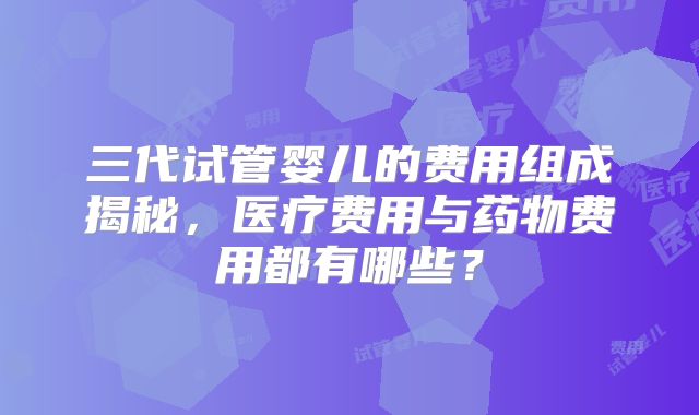 三代试管婴儿的费用组成揭秘，医疗费用与药物费用都有哪些？