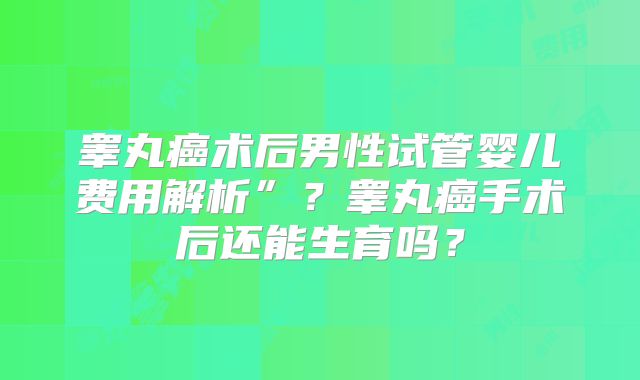 睾丸癌术后男性试管婴儿费用解析”?睾丸癌手术后还能生育吗?