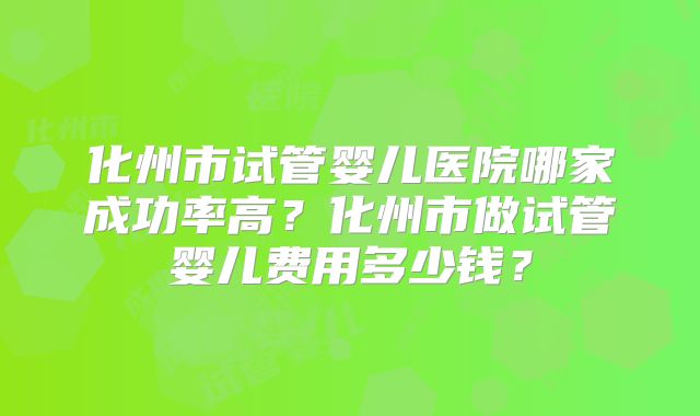 化州市试管婴儿医院哪家成功率高?化州市做试管婴儿费用多少钱?