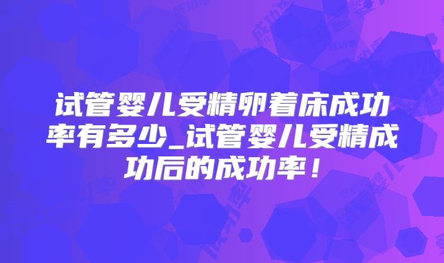 试管婴儿受精卵着床成功率有多少_试管婴儿受精成功后的成功率!