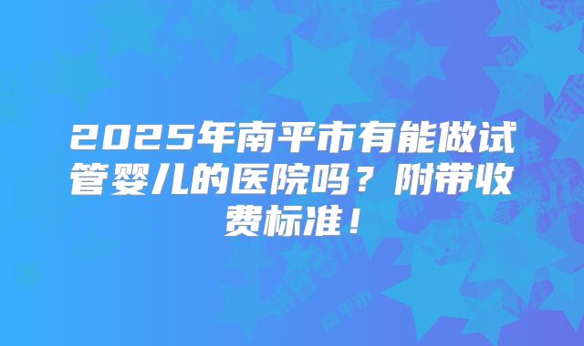 2025年南平市有能做试管婴儿的医院吗？附带收费标准！