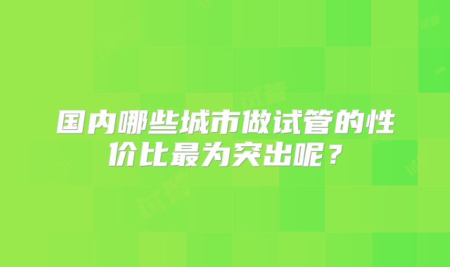 国内哪些城市做试管的性价比最为突出呢？