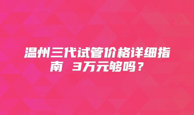 温州三代试管价格详细指南 3万元够吗？
