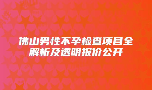 佛山男性不孕检查项目全解析及透明报价公开