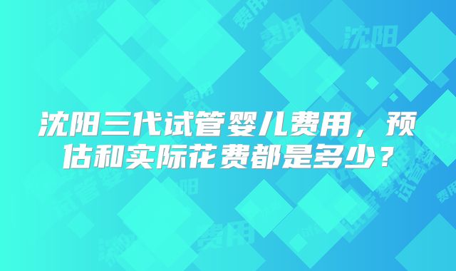沈阳三代试管婴儿费用，预估和实际花费都是多少？