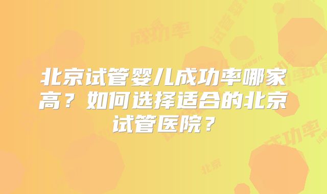 北京试管婴儿成功率哪家高？如何选择适合的北京试管医院？