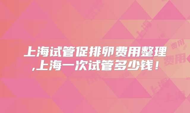 上海试管促排卵费用整理,上海一次试管多少钱！