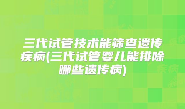 三代试管技术能筛查遗传疾病(三代试管婴儿能排除哪些遗传病)