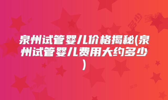 泉州试管婴儿价格揭秘(泉州试管婴儿费用大约多少)