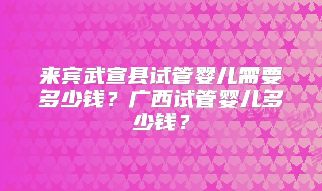 来宾武宣县试管婴儿需要多少钱?广西试管婴儿多少钱?