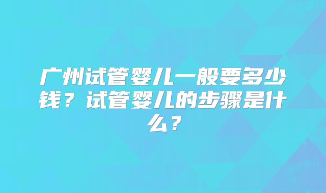 广州试管婴儿一般要多少钱？试管婴儿的步骤是什么？