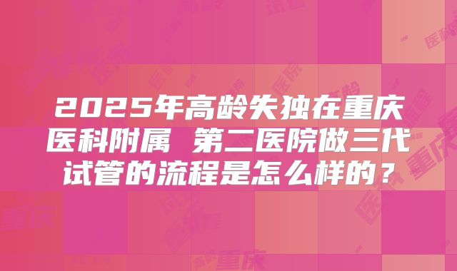 2025年高龄失独在重庆医科附属 第二医院做三代试管的流程是怎么样的?
