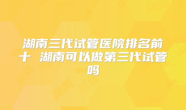 湖南三代试管医院排名前十 湖南可以做第三代试管吗