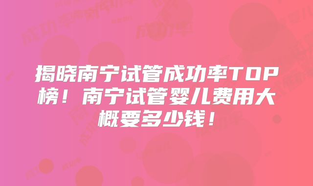 揭晓南宁试管成功率TOP榜！南宁试管婴儿费用大概要多少钱！