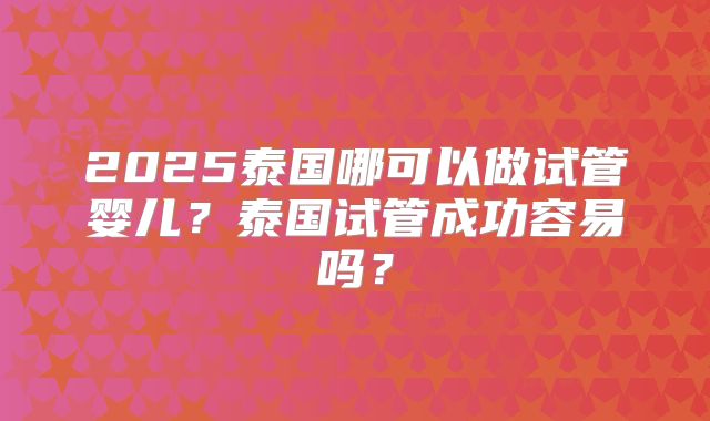 2025泰国哪可以做试管婴儿？泰国试管成功容易吗？