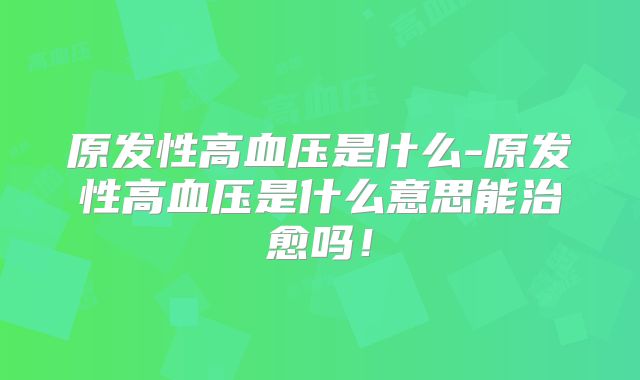 原发性高血压是什么-原发性高血压是什么意思能治愈吗！